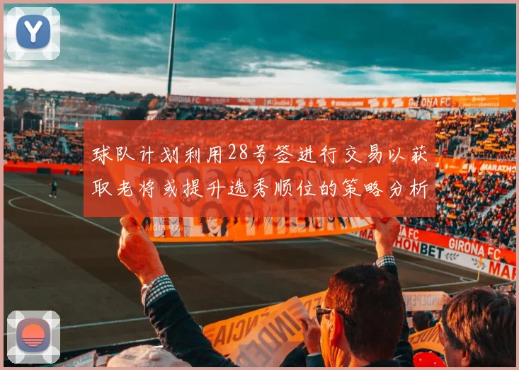 球队计划利用28号签进行交易以获取老将或提升选秀顺位的策略分析