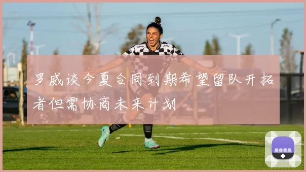 罗威谈今夏合同到期希望留队开拓者但需协商未来计划