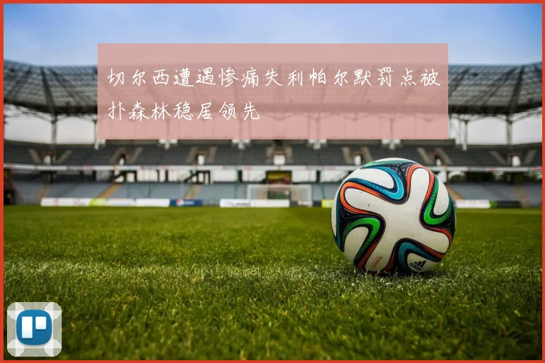 切尔西遭遇惨痛失利帕尔默罚点被扑森林稳居领先