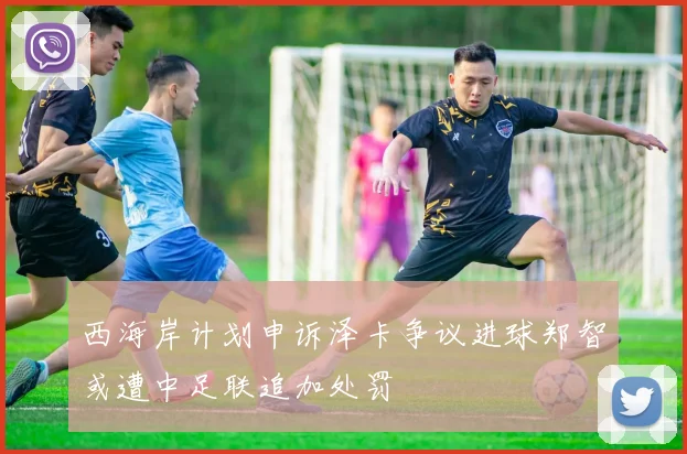西海岸计划申诉泽卡争议进球郑智或遭中足联追加处罚