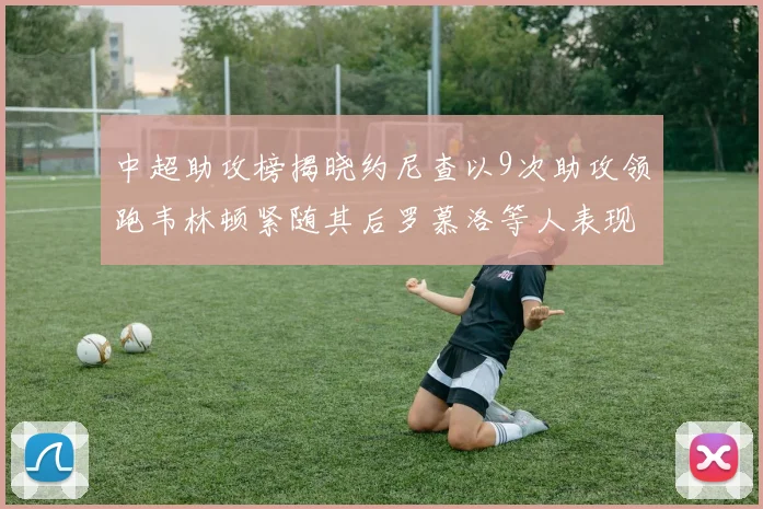 中超助攻榜揭晓约尼查以9次助攻领跑韦林顿紧随其后罗慕洛等人表现不俗