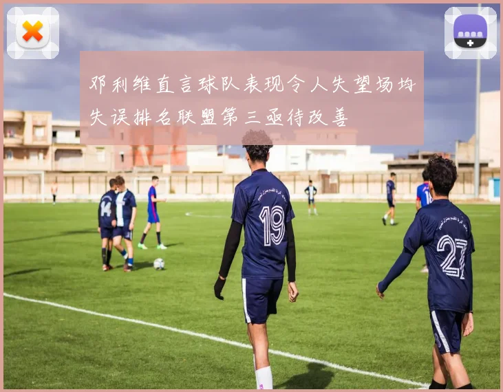 邓利维直言球队表现令人失望场均失误排名联盟第三亟待改善