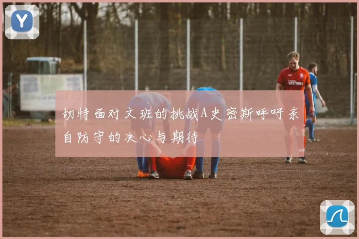 切特面对文班的挑战A史密斯呼吁亲自防守的决心与期待