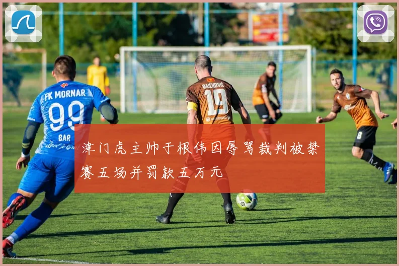 津门虎主帅于根伟因辱骂裁判被禁赛五场并罚款五万元