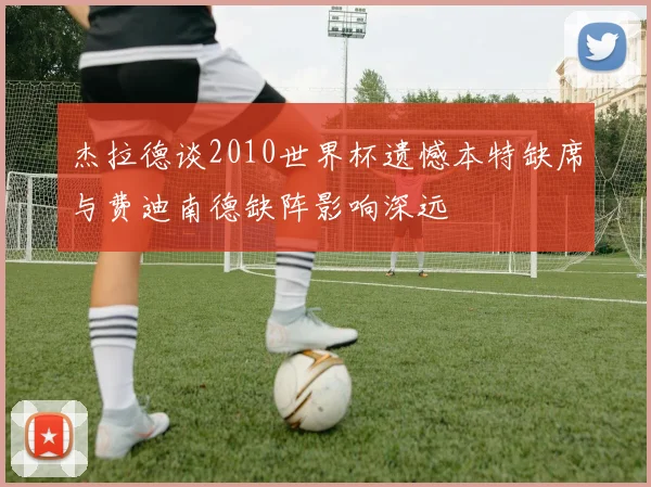 杰拉德谈2010世界杯遗憾本特缺席与费迪南德缺阵影响深远