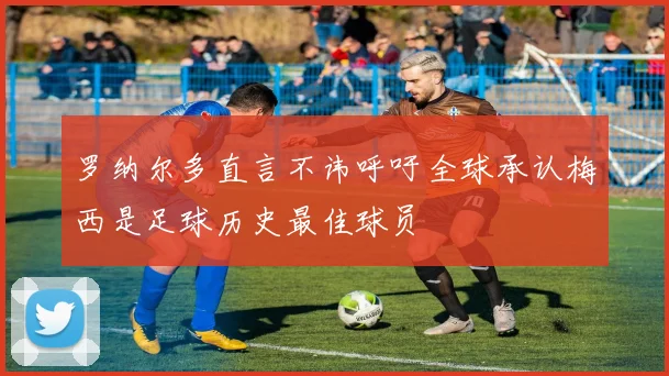 罗纳尔多直言不讳呼吁全球承认梅西是足球历史最佳球员