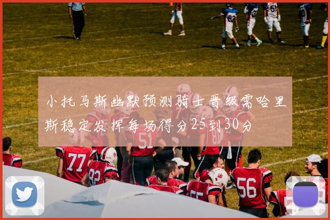 小托马斯幽默预测骑士晋级需哈里斯稳定发挥每场得分25到30分