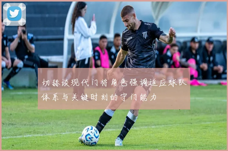 切赫谈现代门将角色强调适应球队体系与关键时刻的守门能力