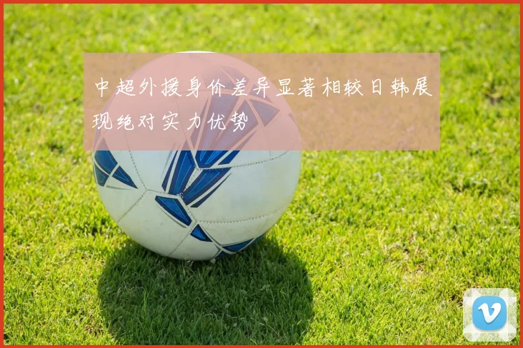中超外援身价差异显著相较日韩展现绝对实力优势