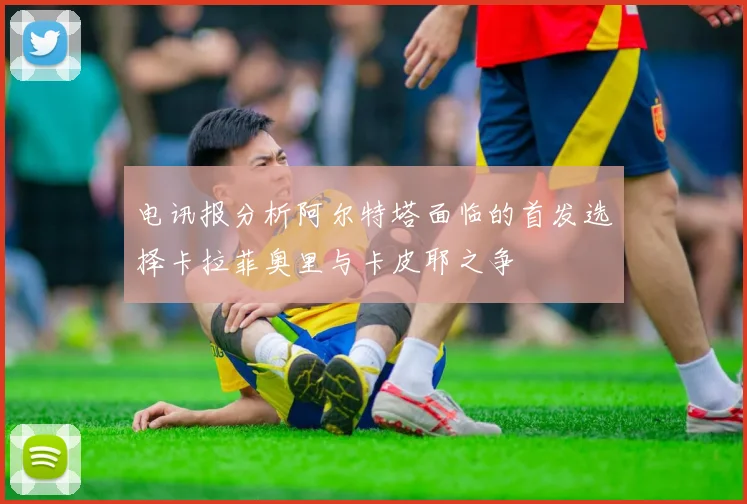 电讯报分析阿尔特塔面临的首发选择卡拉菲奥里与卡皮耶之争